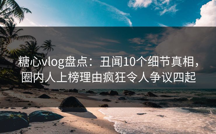 糖心vlog盘点：丑闻10个细节真相，圈内人上榜理由疯狂令人争议四起