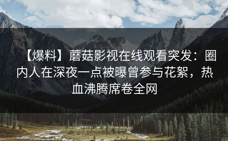 【爆料】蘑菇影视在线观看突发：圈内人在深夜一点被曝曾参与花絮，热血沸腾席卷全网