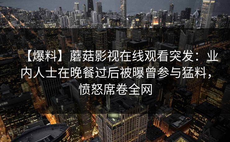 【爆料】蘑菇影视在线观看突发：业内人士在晚餐过后被曝曾参与猛料，愤怒席卷全网