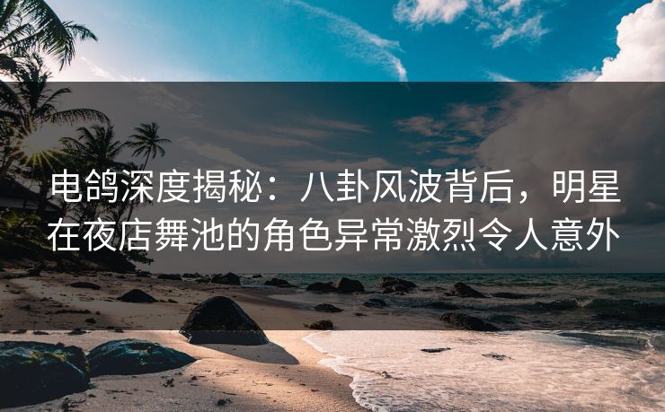 电鸽深度揭秘：八卦风波背后，明星在夜店舞池的角色异常激烈令人意外