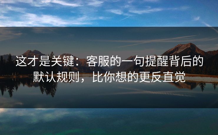 这才是关键：客服的一句提醒背后的默认规则，比你想的更反直觉