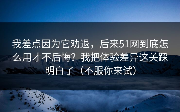 我差点因为它劝退，后来51网到底怎么用才不后悔？我把体验差异这关踩明白了（不服你来试）