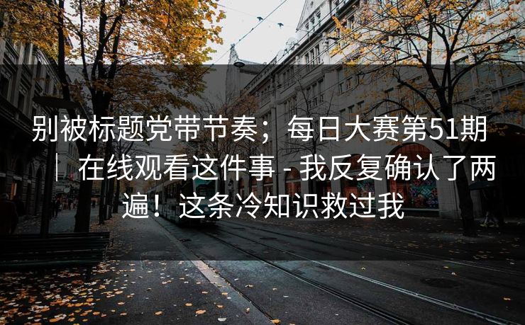 别被标题党带节奏；每日大赛第51期 ｜ 在线观看这件事 - 我反复确认了两遍！这条冷知识救过我