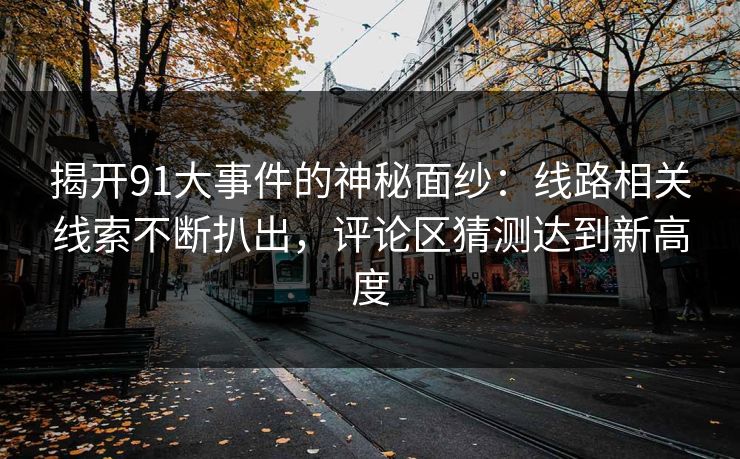 揭开91大事件的神秘面纱：线路相关线索不断扒出，评论区猜测达到新高度